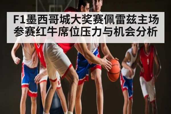 F1墨西哥城大奖赛佩雷兹主场参赛红牛席位压力与机会分析
