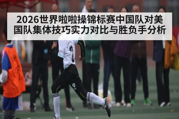 2026世界啦啦操锦标赛中国队对美国队集体技巧实力对比与胜负手分析